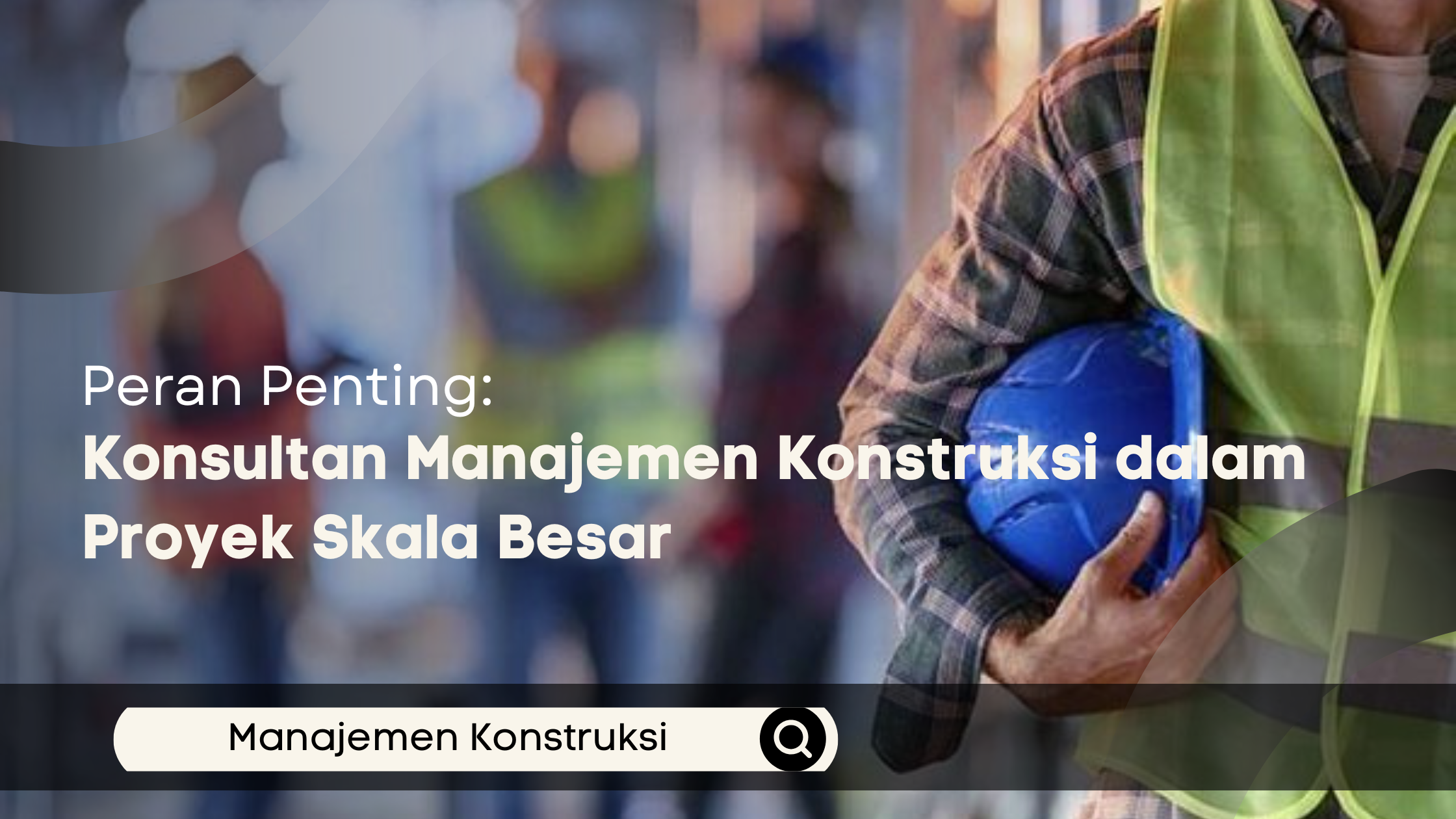 Peran Penting Konsultan Manajemen Konstruksi dalam Proyek Skala Besar