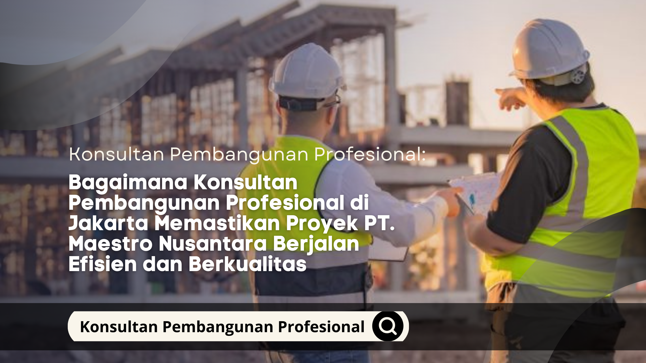 Bagaimana Konsultan Pembangunan Profesional di Jakarta Memastikan Proyek PT. Maestro Nusantara Berjalan Efisien dan Berkualitas